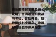 新地图暗影宝藏岛通关攻略,勇闯迷宫的挑战与考验,冒险开启,新地图暗影宝藏岛,隐藏秘境挑战等你来探索! 新地图暗影宝藏岛通关攻略,勇闯迷宫的挑战与考验,冒险开启,新地图暗影宝藏岛,隐藏秘境挑战等你来探索!