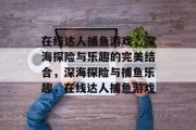 在线达人捕鱼游戏,深海探险与乐趣的完美结合,深海探险与捕鱼乐趣,在线达人捕鱼游戏