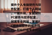 提升个人电脑硬件与软件配置,打造个人网站,一键升级,全面提升PC硬件与软件配置,创建专业网站,掌握PC硬件与软件的提升技巧,轻松打造专业网站 提升个人电脑硬件与软件配置,打造个人网站,一键升级,全面提升PC硬件与软件配置,创建专业网站,掌握PC硬件与软件的提升技巧,轻松打造专业网站