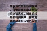 捕鱼游戏最新新闻视频,探索游戏新动态与玩家热议焦点,捕鱼游戏最新新闻视频,探索游戏新动态与玩家热议焦点 捕鱼游戏最新新闻视频,探索游戏新动态与玩家热议焦点,捕鱼游戏最新新闻视频,探索游戏新动态与玩家热议焦点