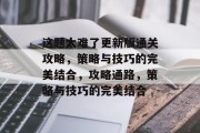 这题太难了更新版通关攻略，策略与技巧的完美结合，攻略通路，策略与技巧的完美结合