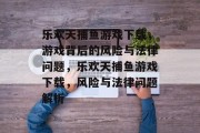 乐欢天捕鱼游戏下载,游戏背后的风险与法律问题,乐欢天捕鱼游戏下载,风险与法律问题解析 乐欢天捕鱼游戏下载,游戏背后的风险与法律问题,乐欢天捕鱼游戏下载,风险与法律问题解析