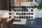 提高网站流量的关键策略,提升网站流量,策略一、优化搜索引擎排名,优化搜索引擎排名,关键策略 提高网站流量的关键策略,提升网站流量,策略一、优化搜索引擎排名,优化搜索引擎排名,关键策略