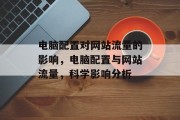电脑配置对网站流量的影响,电脑配置与网站流量,科学影响分析 电脑配置对网站流量的影响,电脑配置与网站流量,科学影响分析