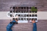 广州人过捕鱼游戏,传统与现代交织的独特体验,广州人过捕鱼游戏,传统与现代交织的独特体验 广州人过捕鱼游戏,传统与现代交织的独特体验,广州人过捕鱼游戏,传统与现代交织的独特体验