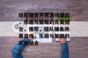 组队捕鱼开黑游戏推荐，乐趣与策略的完美结合，推荐，组队捕鱼开黑游戏，乐趣与策略的完美结合