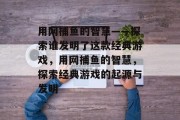 用网捕鱼的智慧——探索谁发明了这款经典游戏,用网捕鱼的智慧,探索经典游戏的起源与发明 用网捕鱼的智慧——探索谁发明了这款经典游戏,用网捕鱼的智慧,探索经典游戏的起源与发明