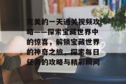 完美的一天通关视频攻略——探索宝藏世界中的惊喜,解锁宝藏世界的神奇之旅,探索每日任务的攻略与精彩瞬间 完美的一天通关视频攻略——探索宝藏世界中的惊喜,解锁宝藏世界的神奇之旅,探索每日任务的攻略与精彩瞬间