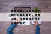 捕鱼游戏,探索兑换礼物的乐趣与魅力,捕鱼游戏,探索兑换礼物的乐趣与魅力 捕鱼游戏,探索兑换礼物的乐趣与魅力,捕鱼游戏,探索兑换礼物的乐趣与魅力