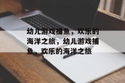 幼儿游戏捕鱼，欢乐的海洋之旅，幼儿游戏捕鱼，欢乐的海洋之旅