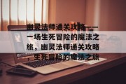 幽灵法师通关攻略——一场生死冒险的魔法之旅,幽灵法师通关攻略,生死冒险的魔法之旅 幽灵法师通关攻略——一场生死冒险的魔法之旅,幽灵法师通关攻略,生死冒险的魔法之旅