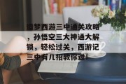 造梦西游三中通关攻略,孙悟空三大神通大解锁,轻松过关,西游记三中有几招教你过! 造梦西游三中通关攻略,孙悟空三大神通大解锁,轻松过关,西游记三中有几招教你过!