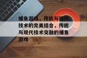 捕鱼游戏,传统与现代技术的完美结合,传统与现代技术交融的捕鱼游戏 捕鱼游戏,传统与现代技术的完美结合,传统与现代技术交融的捕鱼游戏