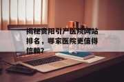 揭秘贵阳引产医院网站排名,哪家医院更值得信赖? 揭秘贵阳引产医院网站排名,哪家医院更值得信赖?