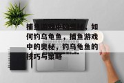捕鱼游戏中的奥秘,如何钓乌龟鱼,捕鱼游戏中的奥秘,钓乌龟鱼的技巧与策略 捕鱼游戏中的奥秘,如何钓乌龟鱼,捕鱼游戏中的奥秘,钓乌龟鱼的技巧与策略