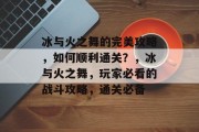 冰与火之舞的完美攻略，如何顺利通关？，冰与火之舞，玩家必看的战斗攻略，通关必备