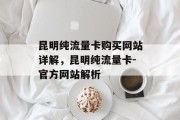 昆明纯流量卡购买网站详解,昆明纯流量卡-官方网站解析 昆明纯流量卡购买网站详解,昆明纯流量卡-官方网站解析