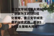 晋江文学城流量大揭秘,创新为王的SEO优化策略,晋江文学城流量的秘密武器,原创SEO优化策略大揭秘! 晋江文学城流量大揭秘,创新为王的SEO优化策略,晋江文学城流量的秘密武器,原创SEO优化策略大揭秘!