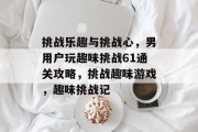 挑战乐趣与挑战心,男用户玩趣味挑战61通关攻略,挑战趣味游戏,趣味挑战记 挑战乐趣与挑战心,男用户玩趣味挑战61通关攻略,挑战趣味游戏,趣味挑战记