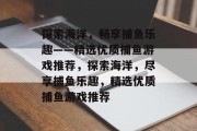探索海洋,畅享捕鱼乐趣——精选优质捕鱼游戏推荐,探索海洋,尽享捕鱼乐趣,精选优质捕鱼游戏推荐 探索海洋,畅享捕鱼乐趣——精选优质捕鱼游戏推荐,探索海洋,尽享捕鱼乐趣,精选优质捕鱼游戏推荐