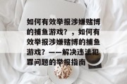 如何有效举报涉嫌赌博的捕鱼游戏?,如何有效举报涉嫌赌博的捕鱼游戏?——解决违法犯罪问题的举报指南 如何有效举报涉嫌赌博的捕鱼游戏?,如何有效举报涉嫌赌博的捕鱼游戏?——解决违法犯罪问题的举报指南