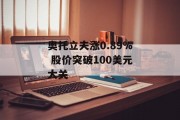奥托立夫涨0.89% 股价突破100美元大关 奥托立夫涨0.89% 股价突破100美元大关