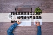 网站流量统计怎么操作?,如何操作网站流量统计? 网站流量统计怎么操作?,如何操作网站流量统计?