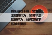 捕鱼游戏下载，警惕非法赌博行为，警惕非法赌博行为，如何正确下载捕鱼游戏