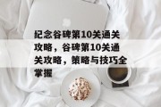纪念谷碑第10关通关攻略,谷碑第10关通关攻略,策略与技巧全掌握 纪念谷碑第10关通关攻略,谷碑第10关通关攻略,策略与技巧全掌握