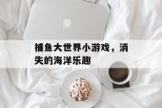捕鱼大世界小游戏,消失的海洋乐趣 捕鱼大世界小游戏,消失的海洋乐趣