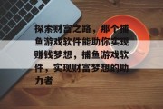 探索财富之路,那个捕鱼游戏软件能助你实现赚钱梦想,捕鱼游戏软件,实现财富梦想的助力者 探索财富之路,那个捕鱼游戏软件能助你实现赚钱梦想,捕鱼游戏软件,实现财富梦想的助力者