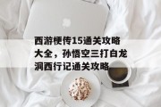 西游梗传15通关攻略大全,孙悟空三打白龙洞西行记通关攻略 西游梗传15通关攻略大全,孙悟空三打白龙洞西行记通关攻略