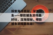 探索海洋奥秘,深海捕鱼——那款捕鱼游戏最好玩,深海探秘,哪款捕鱼游戏最有趣? 探索海洋奥秘,深海捕鱼——那款捕鱼游戏最好玩,深海探秘,哪款捕鱼游戏最有趣?