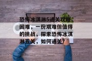 恐怖冰淇淋5通关攻略困难,一份艰难但值得的挑战,探索恐怖冰淇淋五关,如何通关?