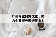广州专业网站优化,助力企业提升网络竞争力 广州专业网站优化,助力企业提升网络竞争力