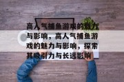 高人气捕鱼游戏的魅力与影响,高人气捕鱼游戏的魅力与影响,探索其吸引力与长远影响 高人气捕鱼游戏的魅力与影响,高人气捕鱼游戏的魅力与影响,探索其吸引力与长远影响