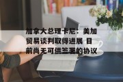 加拿大总理卡尼:美加贸易谈判取得进展 目前尚无可供签署的协议 加拿大总理卡尼:美加贸易谈判取得进展 目前尚无可供签署的协议