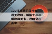 122道隐藏的关卡及通关攻略,破解十二二道隐藏关卡,攻略全在其中! 122道隐藏的关卡及通关攻略,破解十二二道隐藏关卡,攻略全在其中!