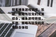 探索捕鱼游戏链接，乐趣、策略与社交的完美结合，捕鱼游戏链接，乐趣、策略与社交的完美融合体验