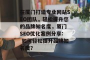 在厦门打造专业网站SEO团队,轻松提升您的品牌知名度,厦门 SEO优化案例分享: 如何轻松提升品牌知名度? 在厦门打造专业网站SEO团队,轻松提升您的品牌知名度,厦门 SEO优化案例分享: 如何轻松提升品牌知名度?