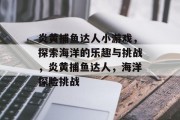 炎黄捕鱼达人小游戏，探索海洋的乐趣与挑战，炎黄捕鱼达人，海洋探险挑战