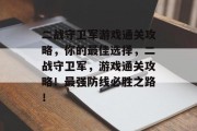 二战守卫军游戏通关攻略,你的最佳选择,二战守卫军,游戏通关攻略!最强防线必胜之路! 二战守卫军游戏通关攻略,你的最佳选择,二战守卫军,游戏通关攻略!最强防线必胜之路!