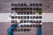 网站流量测,如何更准确地评估你的在线受众?,在线流量测试,精确评估在线受众的关键技巧,精准的网站流量分析,如何制定并实施有效在线策略? 网站流量测,如何更准确地评估你的在线受众?,在线流量测试,精确评估在线受众的关键技巧,精准的网站流量分析,如何制定并实施有效在线策略?