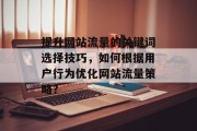 提升网站流量的关键词选择技巧,如何根据用户行为优化网站流量策略? 提升网站流量的关键词选择技巧,如何根据用户行为优化网站流量策略?
