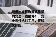 警惕!如何选择高质量的安全下载插件?,安全插件选对了用,盗版大打脸。 警惕!如何选择高质量的安全下载插件?,安全插件选对了用,盗版大打脸。