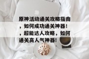 原神活动通关攻略指南,如何成功通关神器!,超能达人攻略,如何通关高人气神器! 原神活动通关攻略指南,如何成功通关神器!,超能达人攻略,如何通关高人气神器!