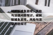 破解版捕鱼游戏,风险与法律问题探讨,破解版捕鱼游戏,风险与法律问题探讨 破解版捕鱼游戏,风险与法律问题探讨,破解版捕鱼游戏,风险与法律问题探讨