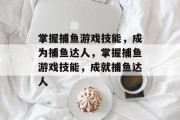 掌握捕鱼游戏技能,成为捕鱼达人,掌握捕鱼游戏技能,成就捕鱼达人 掌握捕鱼游戏技能,成为捕鱼达人,掌握捕鱼游戏技能,成就捕鱼达人