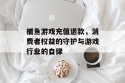捕鱼游戏充值退款，消费者权益的守护与游戏行业的自律