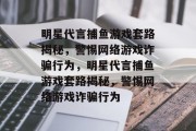 明星代言捕鱼游戏套路揭秘,警惕网络游戏诈骗行为,明星代言捕鱼游戏套路揭秘,警惕网络游戏诈骗行为 明星代言捕鱼游戏套路揭秘,警惕网络游戏诈骗行为,明星代言捕鱼游戏套路揭秘,警惕网络游戏诈骗行为